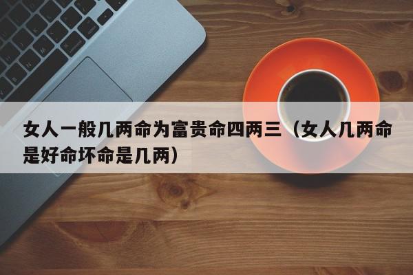 女人一般几两命为富贵命四两三（女人几两命是好命坏命是几两）,女人一般几两命为富贵命四两三,信息,赚钱,女人一般几两命为富贵命,第1张