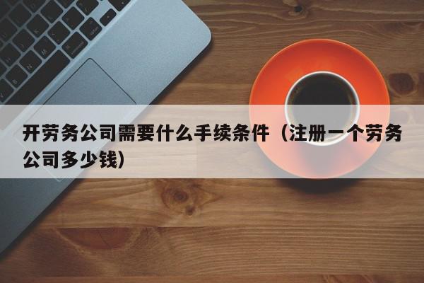 开劳务公司需要什么手续条件（注册一个劳务公司多少钱）,开劳务公司需要什么手续条件,信息,第1张