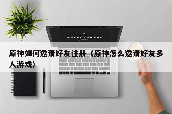 原神如何邀请好友注册（原神怎么邀请好友多人游戏）,原神如何邀请好友注册,信息,第1张