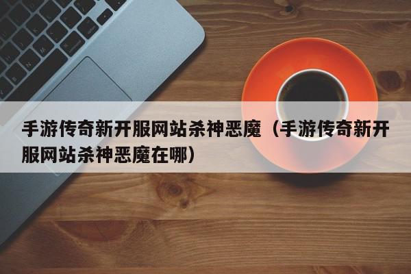 手游传奇新开服网站杀神恶魔（手游传奇新开服网站杀神恶魔在哪）,手游传奇新开服网站杀神恶魔,信息,文章,微信,第1张