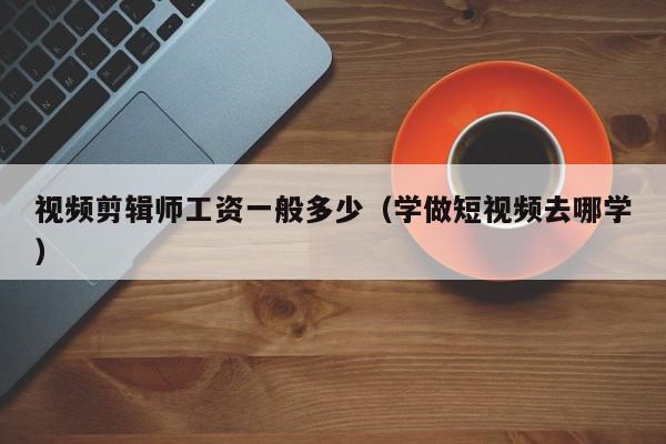 视频剪辑师工资一般多少（学做短视频去哪学）,视频剪辑师工资一般多少,信息,视频,APP,第1张