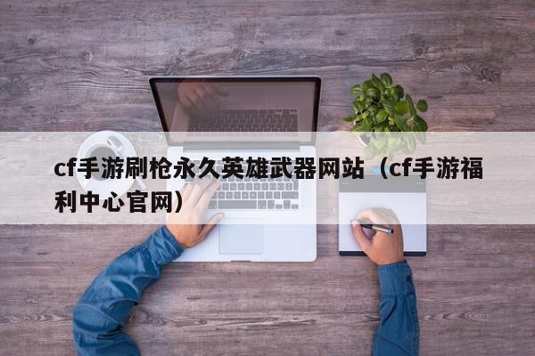 cf手游刷枪永久英雄武器网站（cf手游福利中心官网）