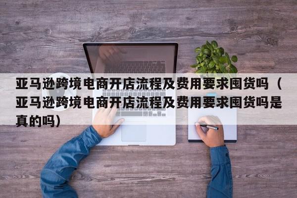 亚马逊跨境电商开店流程及费用要求囤货吗（亚马逊跨境电商开店流程及费用要求囤货吗是真的吗）,亚马逊跨境电商开店流程及费用要求囤货吗,信息,文章,赚钱,第1张