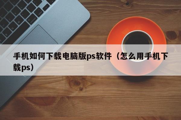 手机如何下载电脑版ps软件（怎么用手机下载ps）