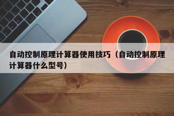 自动控制原理计算器使用技巧（自动控制原理计算器什么型号）,自动控制原理计算器使用技巧,信息,第1张