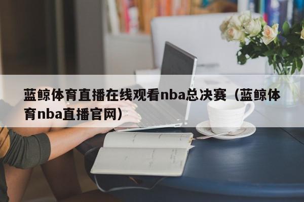 蓝鲸体育直播在线观看nba总决赛（蓝鲸体育nba直播官网）