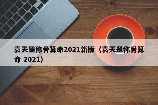 袁天罡称骨算命2021新版（袁天罡称骨算命 2021）