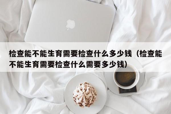 检查能不能生育需要检查什么多少钱（检查能不能生育需要检查什么需要多少钱）,检查能不能生育需要检查什么多少钱,信息,文章,第1张