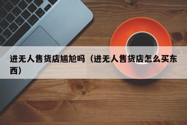 进无人售货店尴尬吗（进无人售货店怎么买东西）,进无人售货店尴尬吗,信息,文章,视频,第1张
