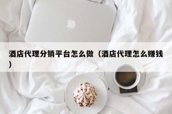 酒店代理分销平台怎么做（酒店代理怎么赚钱）,酒店代理分销平台怎么做,信息,文章,赚钱,第1张