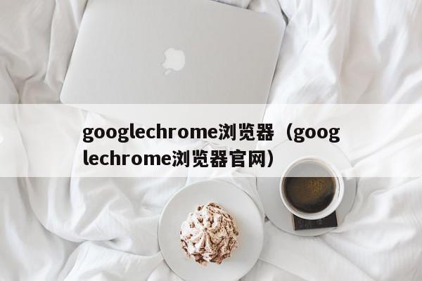 googlechrome浏览器（googlechrome浏览器官网）