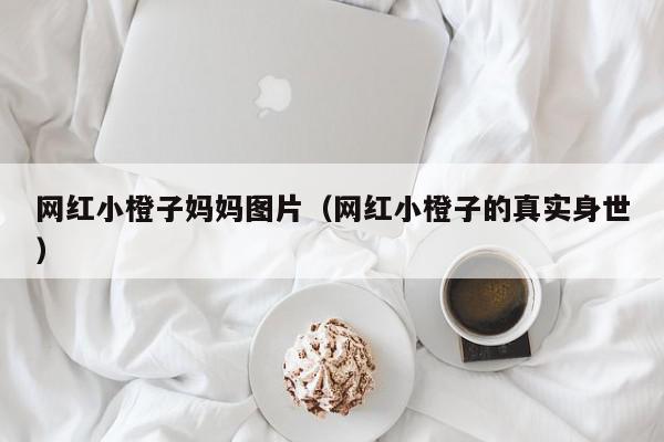 网红小橙子妈妈图片（网红小橙子的真实身世）