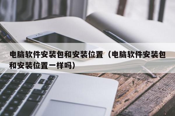 电脑软件安装包和安装位置（电脑软件安装包和安装位置一样吗）,电脑软件安装包和安装位置,信息,第1张