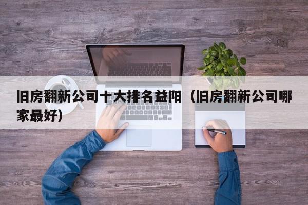 旧房翻新公司十大排名益阳（旧房翻新公司哪家最好）,旧房翻新公司十大排名益阳,信息,百度,科技,第1张