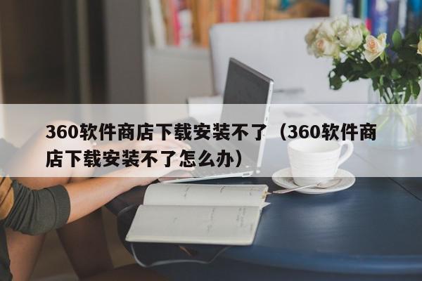 360软件商店下载安装不了（360软件商店下载安装不了怎么办）,360软件商店下载安装不了,信息,文章,百度,第1张
