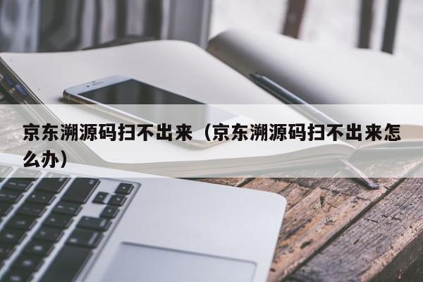 京东溯源码扫不出来（京东溯源码扫不出来怎么办）