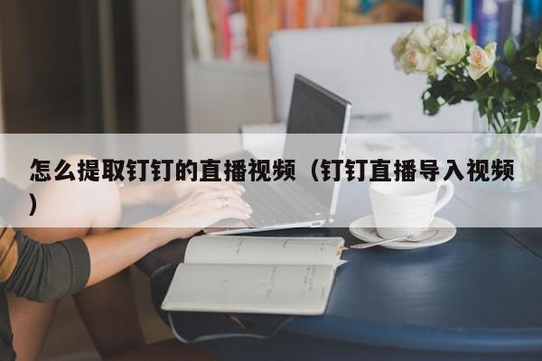 怎么提取钉钉的直播视频（钉钉直播导入视频）,怎么提取钉钉的直播视频,信息,视频,账号,第1张