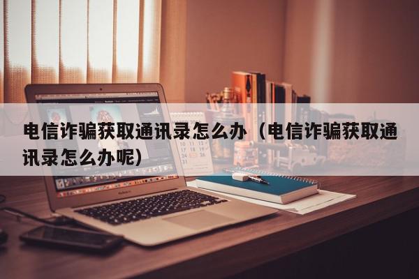 电信诈骗获取通讯录怎么办（电信诈骗获取通讯录怎么办呢）