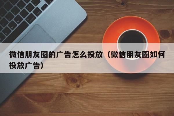 微信朋友圈的广告怎么投放（微信朋友圈如何投放广告）