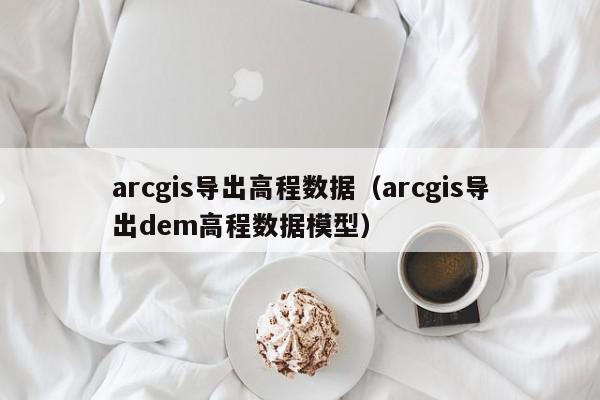 arcgis导出高程数据（arcgis导出dem高程数据模型）