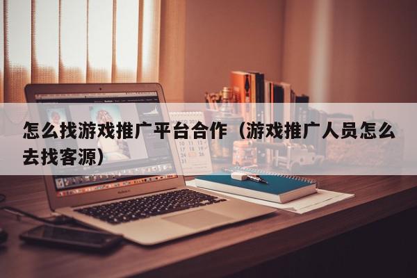怎么找游戏推广平台合作（游戏推广人员怎么去找客源）,怎么找游戏推广平台合作,信息,文章,视频,第1张