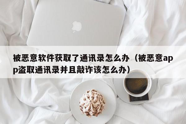 被恶意软件获取了通讯录怎么办（被恶意app盗取通讯录并且敲诈该怎么办）,被恶意软件获取了通讯录怎么办,信息,文章,视频,第1张