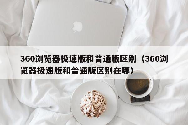 360浏览器极速版和普通版区别（360浏览器极速版和普通版区别在哪）,360浏览器极速版和普通版区别,信息,视频,百度,第1张