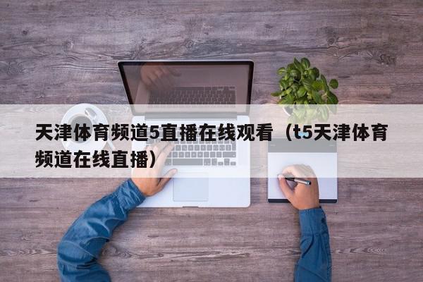 天津体育频道5直播在线观看（t5天津体育频道在线直播）,天津体育频道5直播在线观看,信息,百度,浏览器,第1张