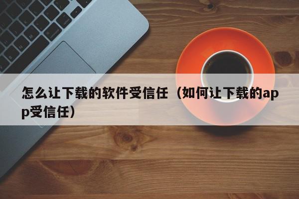 怎么让下载的软件受信任（如何让下载的app受信任）