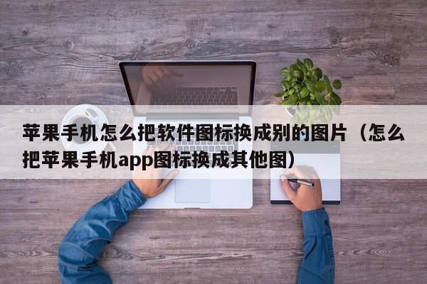 苹果手机怎么把软件图标换成别的图片（怎么把苹果手机app图标换成其他图）