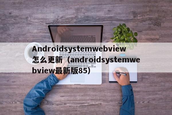 Androidsystemwebview怎么更新（androidsystemwebview最新版85）