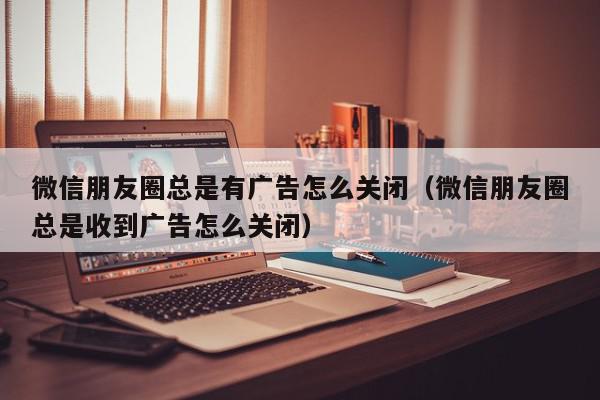 微信朋友圈总是有广告怎么关闭（微信朋友圈总是收到广告怎么关闭）