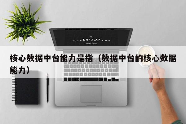 核心数据中台能力是指（数据中台的核心数据能力）,核心数据中台能力是指,信息,APP,营销,第1张