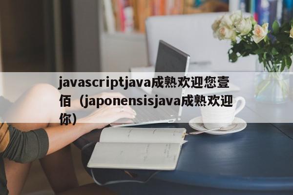 javascriptjava成熟欢迎您壹佰（japonensisjava成熟欢迎你）,javascriptjava成熟欢迎您壹佰,信息,文章,百度,第1张