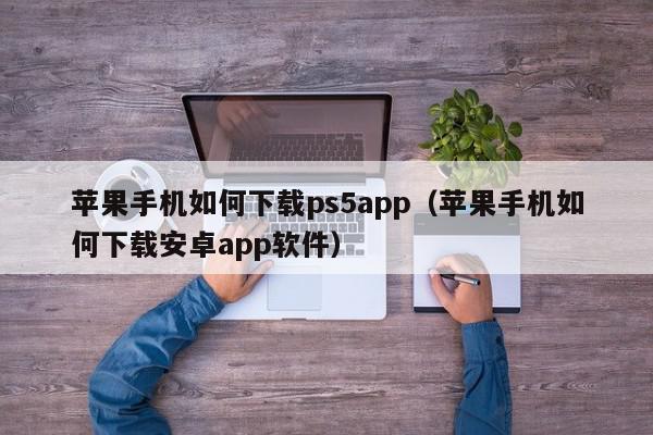 苹果手机如何下载ps5app（苹果手机如何下载安卓app软件）