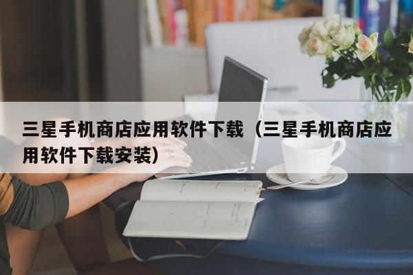 三星手机商店应用软件下载（三星手机商店应用软件下载安装）,三星手机商店应用软件下载,信息,文章,APP,第1张