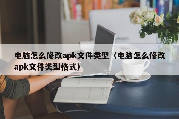 电脑怎么修改apk文件类型（电脑怎么修改apk文件类型格式）