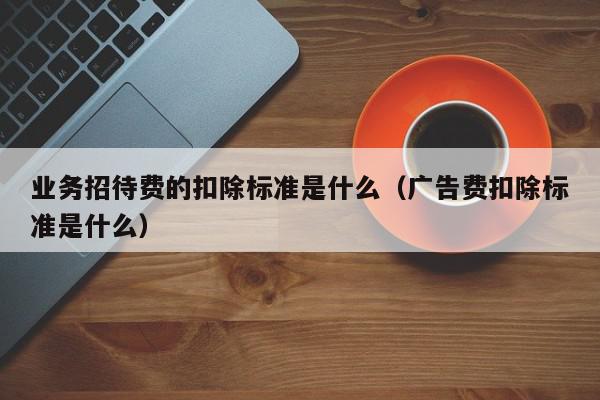 业务招待费的扣除标准是什么（广告费扣除标准是什么）