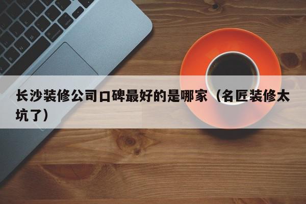 长沙装修公司口碑最好的是哪家（名匠装修太坑了）,长沙装修公司口碑最好的是哪家,信息,绿色,排名,第1张