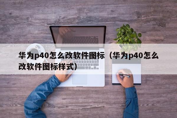 华为p40怎么改软件图标（华为p40怎么改软件图标样式）