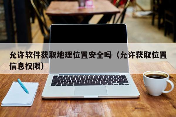允许软件获取地理位置安全吗（允许获取位置信息权限）,允许软件获取地理位置安全吗,信息,APP,app,第1张