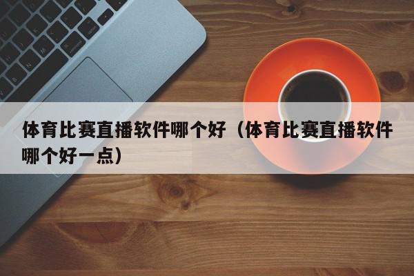 体育比赛直播软件哪个好（体育比赛直播软件哪个好一点）,体育比赛直播软件哪个好,信息,文章,视频,第1张