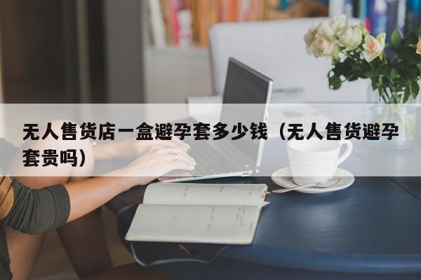 无人售货店一盒避孕套多少钱（无人售货避孕套贵吗）,无人售货店一盒避孕套多少钱,信息,第1张