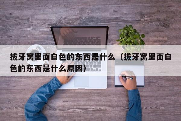 拔牙窝里面白色的东西是什么（拔牙窝里面白色的东西是什么原因）,拔牙窝里面白色的东西是什么,信息,第1张