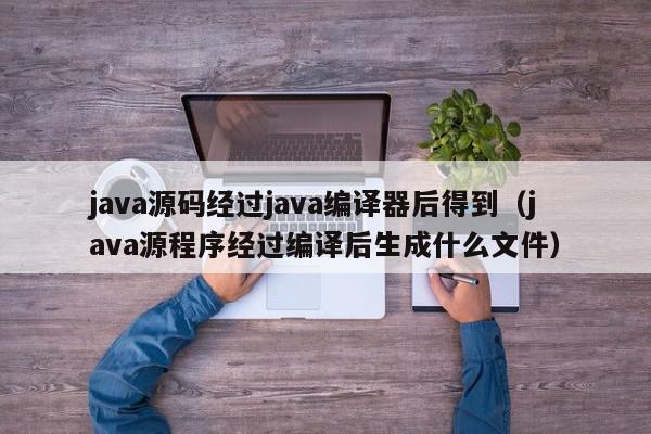 java源码经过java编译器后得到（java源程序经过编译后生成什么文件）