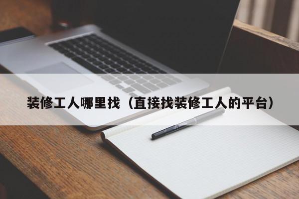 装修工人哪里找（直接找装修工人的平台）,装修工人哪里找,信息,文章,百度,第1张