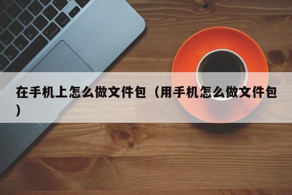 在手机上怎么做文件包（用手机怎么做文件包）