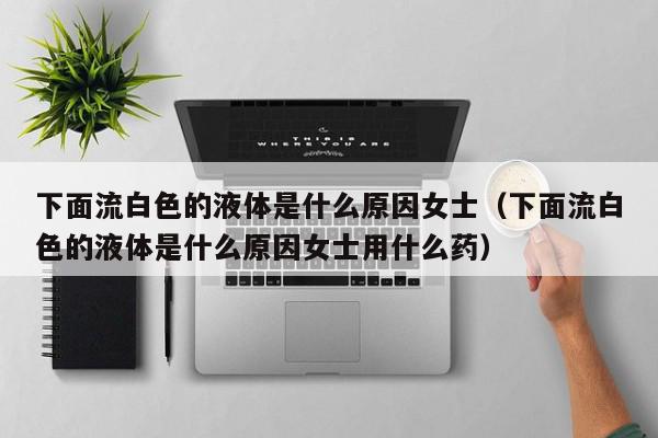 下面流白色的液体是什么原因女士（下面流白色的液体是什么原因女士用什么药）,下面流白色的液体是什么原因女士,信息,绿色,黄色,第1张
