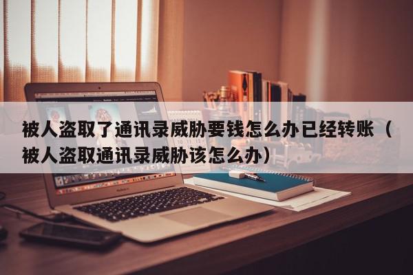 被人盗取了通讯录威胁要钱怎么办已经转账（被人盗取通讯录威胁该怎么办）,被人盗取了通讯录威胁要钱怎么办已经转账,信息,论坛,被人盗取了通讯录威胁要钱怎么办,第1张