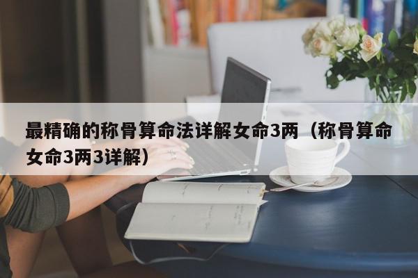 最精确的称骨算命法详解女命3两（称骨算命女命3两3详解）,最精确的称骨算命法详解女命3两,信息,第1张
